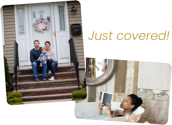 Family at front of house and woman reading in a tub with words: Just Covered!